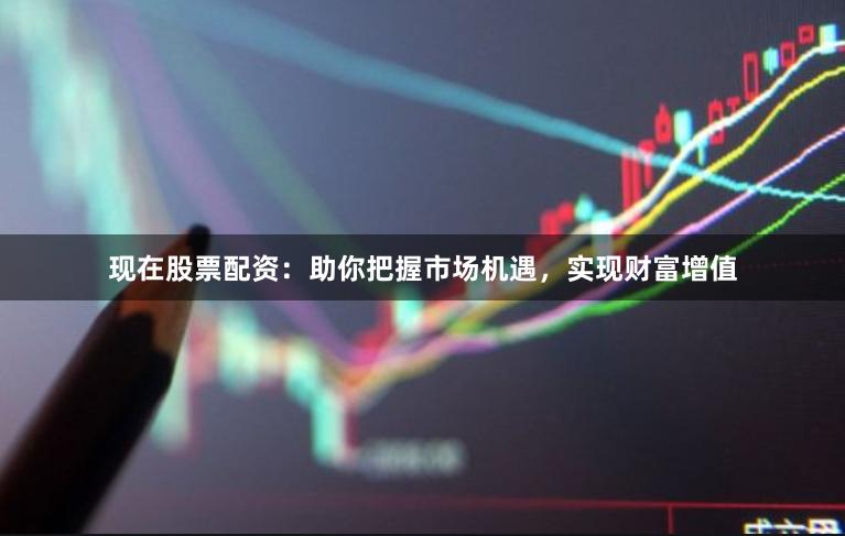 现在股票配资：助你把握市场机遇，实现财富增值
